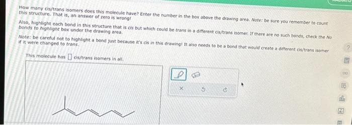 How many cis/trans isomers does this molecule have? Enter the number in the box above the drawing area. Note: be sure you remember to count
this structure. That is, an answer of zero is wrong!
Also, highlight each bond in this structure that is cis but which could be trans in a different cis/trans isomer. If there are no such bonds, check the No
bonds to highlight box under the drawing area.
Note: be careful not to highlight a bond Just because it's cis in this drawing! It also needs to be a bond that would create a different cis/trans isomer
if it were changed to trans.
This molecule has cis/trans isomers in all.
15
db