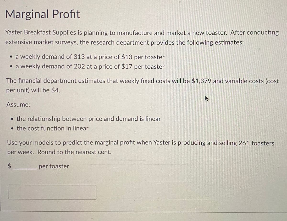 Marginal Profit
Yaster Breakfast Supplies is planning to manufacture and market a new toaster. After conducting
extensive market surveys, the research department provides the following estimates:
• a weekly demand of 313 at a price of $13 per toaster
• a weekly demand of 202 at a price of $17 per toaster
The financial department estimates that weekly fixed costs will be $1,379 and variable costs (cost
per unit) will be $4.
Assume:
• the relationship between price and demand is linear
the cost function in linear
Use your models to predict the marginal profit when Yaster is producing and selling 261 toasters
per week. Round to the nearest cent.
$
per toaster