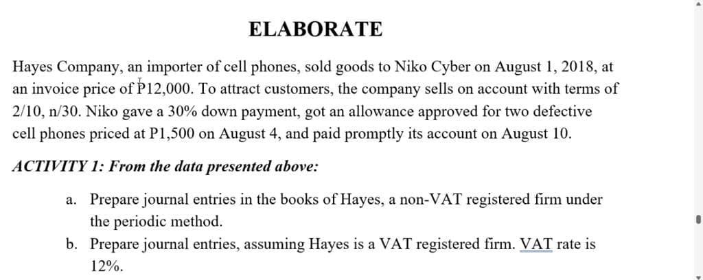 ELABORATE
Hayes Company, an importer of cell phones, sold goods to Niko Cyber on August 1, 2018, at
an invoice price of P12,000. To attract customers, the company sells on account with terms of
2/10, n/30. Niko gave a 30% down payment, got an allowance approved for two defective
cell phones priced at P1,500 on August 4, and paid promptly its account on August 10.
ACTIVITY 1: From the data presented above:
a. Prepare journal entries in the books of Hayes, a non-VAT registered firm under
the periodic method.
b. Prepare journal entries, assuming Hayes is a VAT registered firm. VAT rate is
12%.