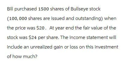 Bill purchased 1500 shares of Bullseye stock
(100,000 shares are issued and outstanding) when
the price was $20. At year end the fair value of the
stock was $24 per share. The income statement will
include an unrealized gain or loss on this investment
of how much?