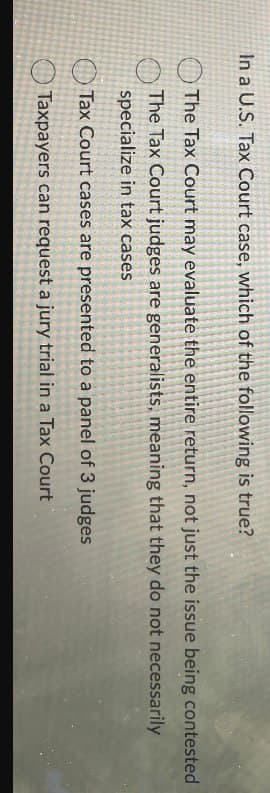 In a U.S. Tax Court case, which of the following is true?
The Tax Court may evaluate the entire return, not just the issue being contested
The Tax Court judges are generalists, meaning that they do not necessarily
specialize in tax cases
Tax Court cases are presented to a panel of 3 judges
Taxpayers can request a jury trial in a Tax Court