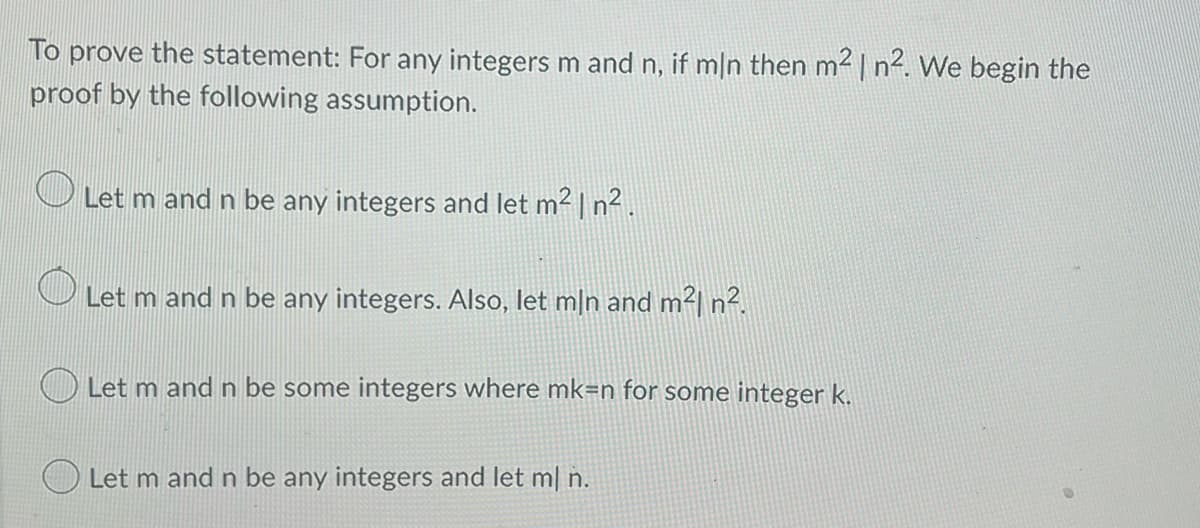 To prove the statement: For any integers m and n, if mln then m² | n². We begin the
proof by the following assumption.
O
Let m and n be any integers and let m² | n².
O Let m and n be any integers. Also, let mån and m²| n².
Let m and n be some integers where mk=n for some integer k.
Let m and n be any integers and let ml n.