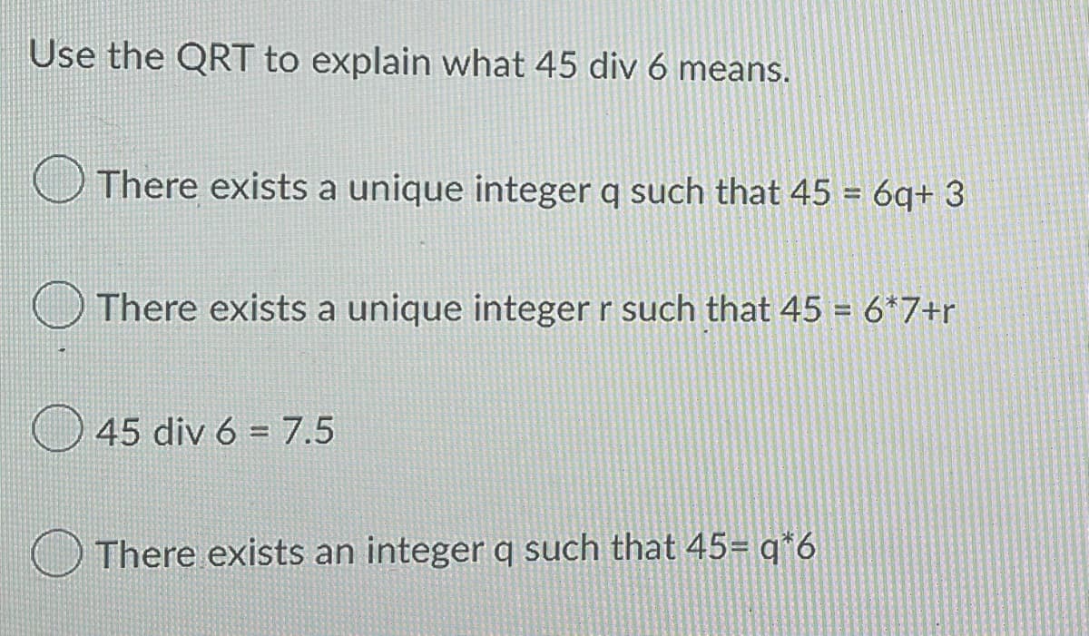 Use the QRT to explain what 45 div 6 means.
There exists a unique integer q such that 45 = 6q+3
There exists a unique integer r such that 45 = 6*7+r
45 div 6 7.5
There exists an integer q such that 45= q*6