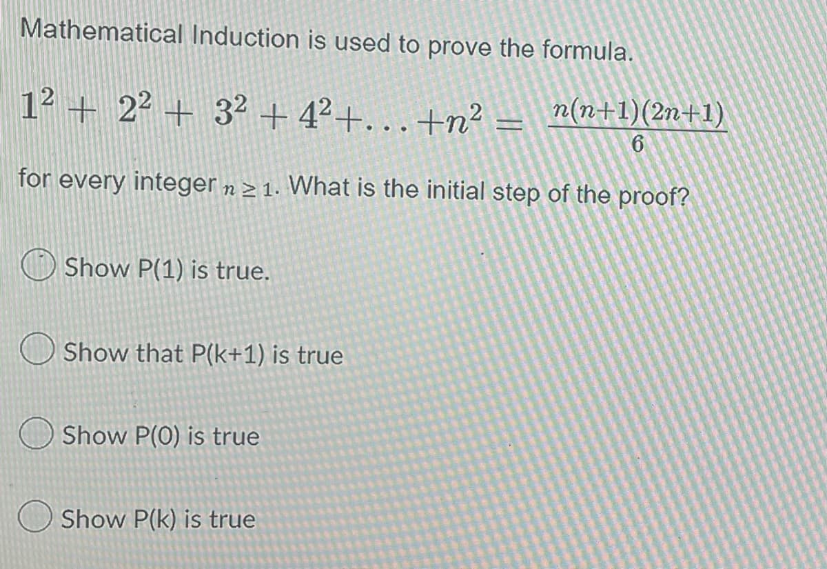 Mathematical Induction is used to prove the formula.
1² + 2² + 3² +4²+...+n²
n(n+1)(2n+1)
6
for every integer n 21. What is the initial step of the proof?
Show P(1) is true.
Show that P(k+1) is true
Show P(0) is true
Show P(k) is true