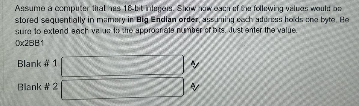 Assume a computer that has 16-bit integers. Show how each of the following values would be
stored sequentially in memory in Big Endian order, assuming each address holds one byte. Be
sure to extend each value to the appropriate number of bits. Just enter the value.
0X2BB1
Blank # 1
Blank # 2
A
A