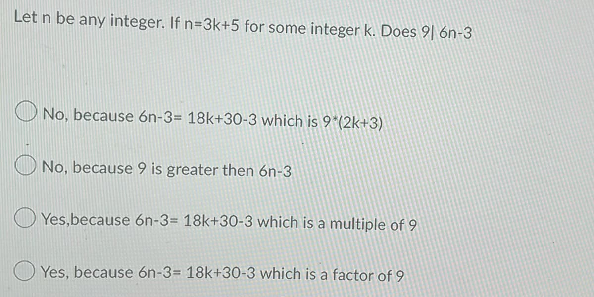 Let n be any integer. If n=3k+5 for some integer k. Does 91 6n-3
No, because 6n-3= 18k+30-3 which is 9*(2k+3)
No, because 9 is greater then 6n-3
Yes, because 6n-3= 18k+30-3 which is a multiple of 9
Yes, because 6n-3= 18k+30-3 which is a factor of 9