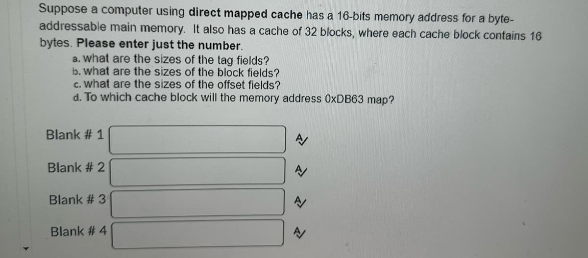 Suppose a computer using direct mapped cache has a 16-bits memory address for a byte-
addressable main memory. It also has a cache of 32 blocks, where each cache block contains 16
bytes. Please enter just the number.
a. what are the sizes of the tag fields?
b. what are the sizes of the block fields?
c. what are the sizes of the offset fields?
d. To which cache block will the memory address OxDB63 map?
Blank # 1
Blank # 2
Blank #3
Blank # 4
A/