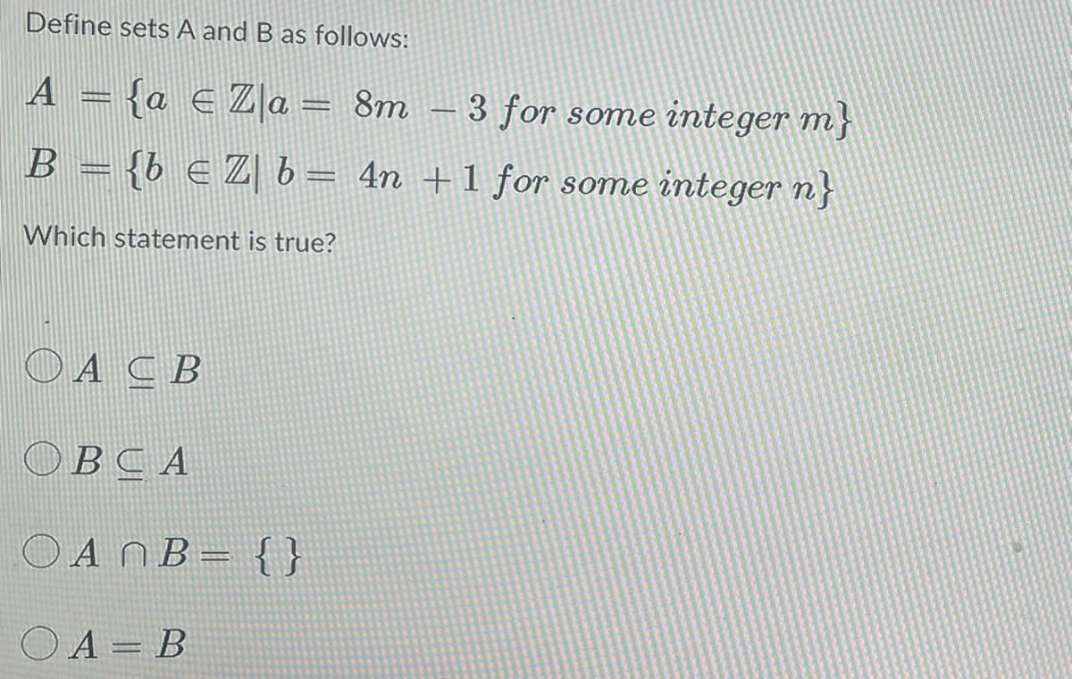 Define sets A and B as follows:
A = {a € Za = 8m - 3 for some integer m
B = {b € Z| b = 4n + 1 for some integer n}
Which statement is true?
ACB
OBCA
OAN B = {}
OA= B