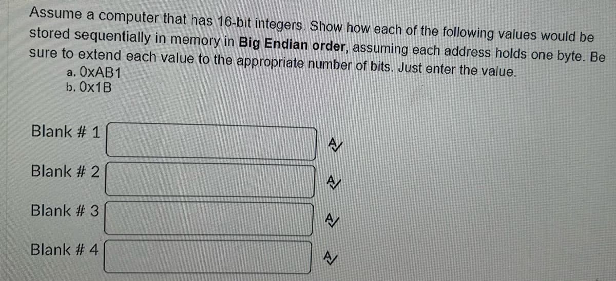 Assume a computer that has 16-bit integers. Show how each of the following values would be
stored sequentially in memory in Big Endian order, assuming each address holds one byte. Be
sure to extend each value to the appropriate number of bits. Just enter the value.
a. OxAB1
b. Ox1B
Blank # 1
Blank # 2
Blank # 3
Blank # 4