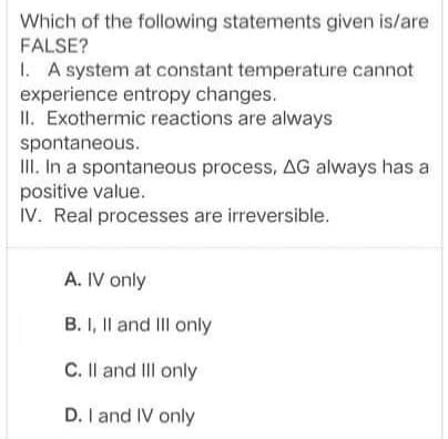 Which of the following statements given is/are
FALSE?
1. A system at constant temperature cannot
experience entropy changes.
II. Exothermic reactions are always
spontaneous.
III. In a spontaneous process, AG always has a
positive value.
IV. Real processes are irreversible.
A. IV only
B. I, Il and III only
C. II and II only
D. I and IV only
