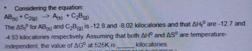 Considering the equation:
ABs) + Czig)
»
As) + C2B@)
The AS for ABs) and C2B(o) is-12.8 and -8.02 kilocalories and that AH, are -12.7 and
4.93 kilocalories respectively. Assuming that both AH° and AS° are temperature-
independent, the value of AG° at 525K is
kilocalories
