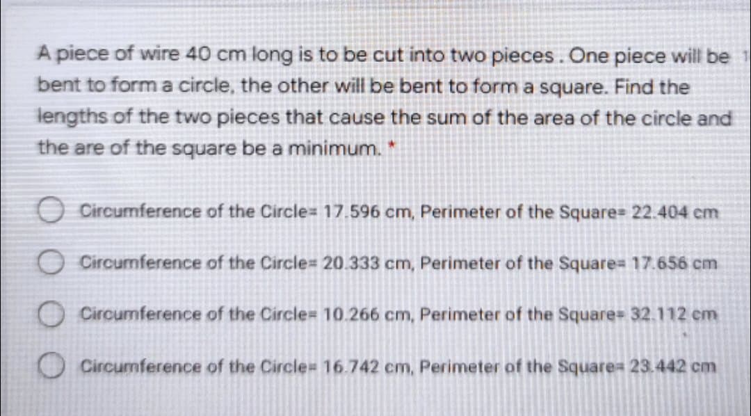 A piece of wire 40 cm long is to be cut into two pieces. One piece will be
bent to form a circle, the other will be bent to form a square. Find the
lengths of the two pieces that cause the sum of the area of the circle and
the are of the square be a minimum.*
O Circumference of the Circle= 17.596 cm, Perimeter of the Square= 22.404 cm
O Circumference of the Circle= 20.333 cm, Perimeter of the Square= 17.656 cm
O Circumference of the Circle= 10.266 cm, Perimeter of the Square= 32.112 em
OCircumference of the Circle= 16.742 cm, Perimeter of the Square= 23.442 cm
