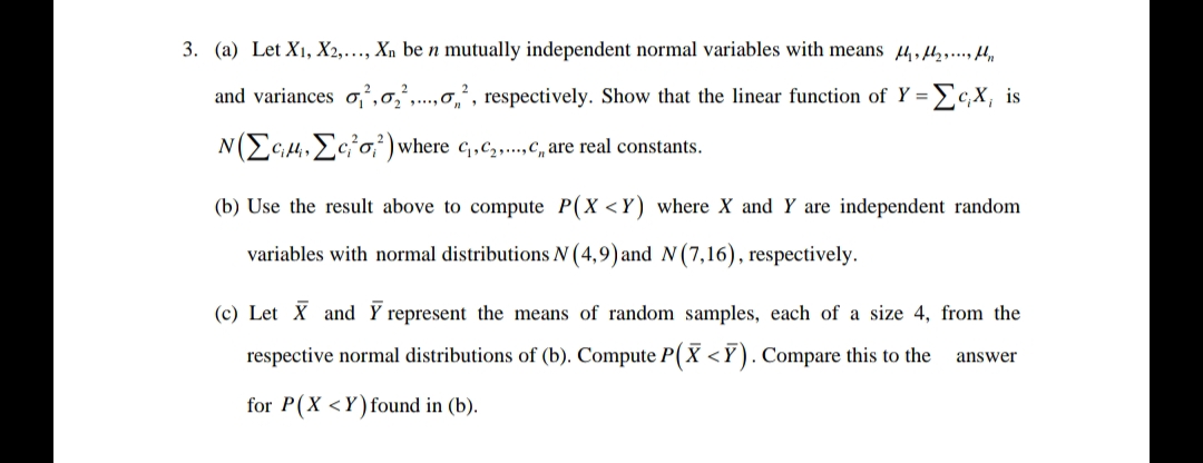 3. (a) Let X₁, X2,..., Xn be n mutually independent normal variables with means e flyt
and variances o,²,2,..., respectively. Show that the linear function of Y = C,X, is
NECH, Eco) where C₁,C₂,...,,, are real constants.
(b) Use the result above to compute P(X<Y) where X and Y are independent random
variables with normal distributions N (4,9) and N (7,16), respectively.
(c) Let X and Y represent the means of random samples, each of a size 4, from the
respective normal distributions of (b). Compute P(X<Y). Compare this to the
for P(X<Y) found in (b).
answer