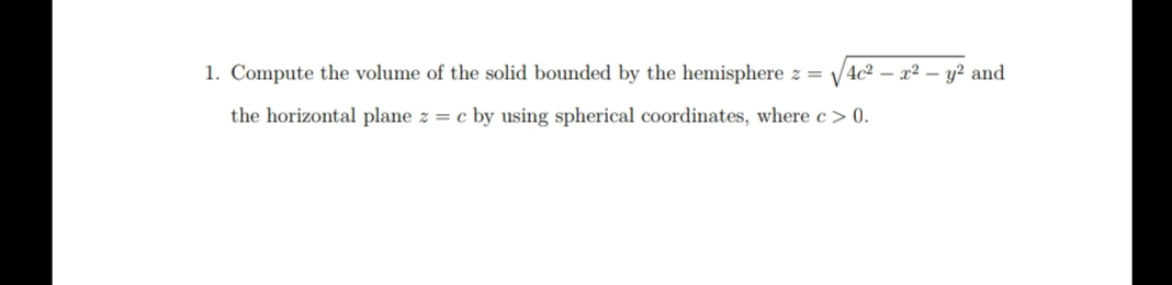 1. Compute the volume of the solid bounded by the hemisphere z = √√4c² - x² - y² and
the horizontal plane z = c by using spherical coordinates, where c > 0.