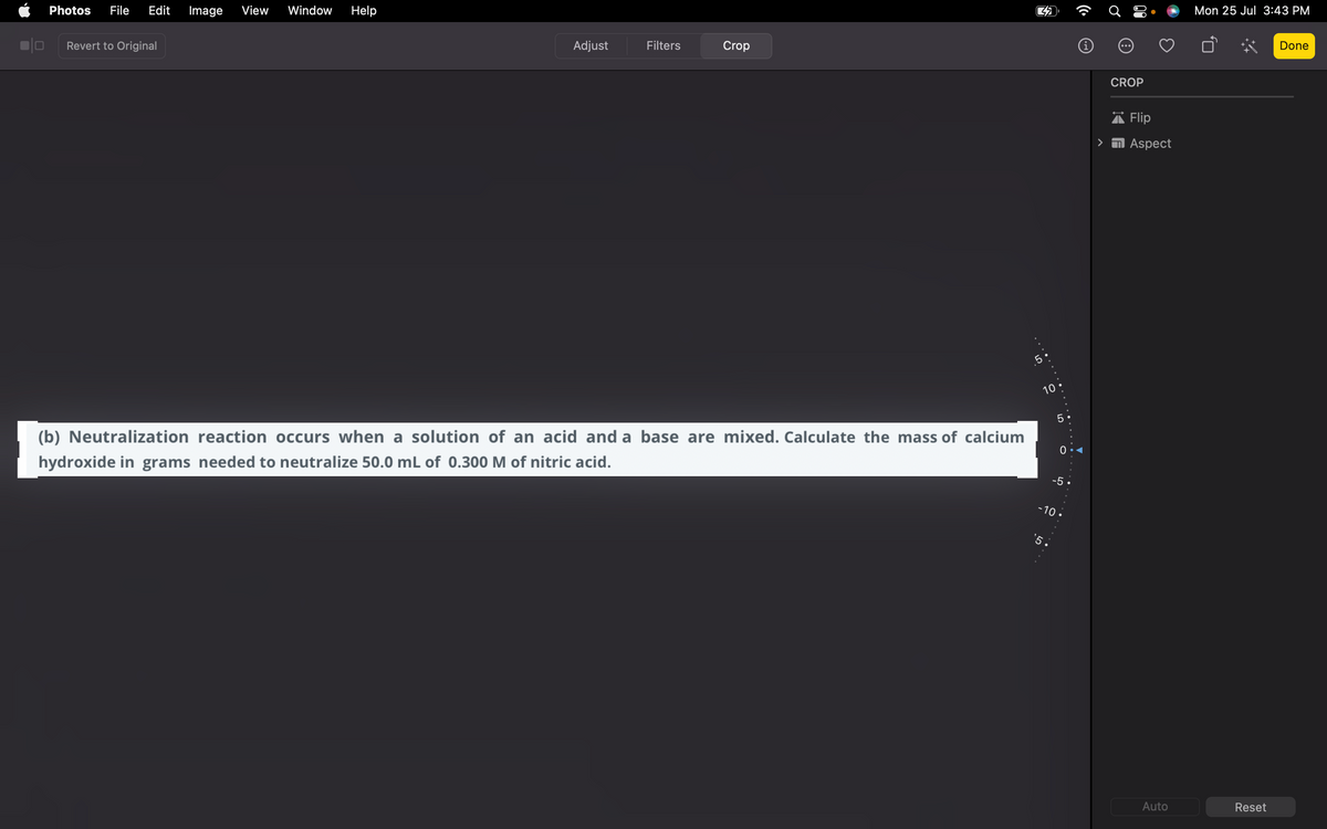 Photos File Edit Image View Window Help
Revert to Original
Adjust
Filters
Crop
(b) Neutralization reaction occurs when a solution of an acid and a base are mixed. Calculate the mass of calcium
hydroxide in grams needed to neutralize 50.0 mL of 0.300 M of nitric acid.
C
5
10.
5
5
0
-5
-10.
‚ . . .
CROP
Flip
Aspect
Auto
Mon 25 Jul 3:43 PM
Ö
Reset
Done
