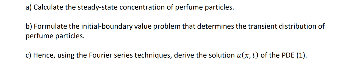 a) Calculate the steady-state concentration of perfume particles.
b) Formulate the initial-boundary value problem that determines the transient distribution of
perfume particles.
c) Hence, using the Fourier series techniques, derive the solution u(x, t) of the PDE (1).