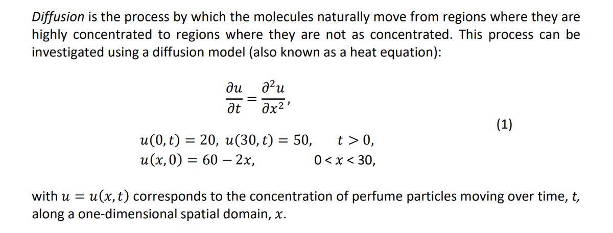 Diffusion is the process by which the molecules naturally move from regions where they are
highly concentrated to regions where they are not as concentrated. This process can be
investigated using a diffusion model (also known as a heat equation):
ди
at
=
อใน
əx²¹
u(0, t) = 20, u(30, t) = 50, t> 0,
0 < x < 30,
u(x,0) = 60 - 2x,
(1)
with u = u(x, t) corresponds to the concentration of perfume particles moving over time, t,
along a one-dimensional spatial domain, x.