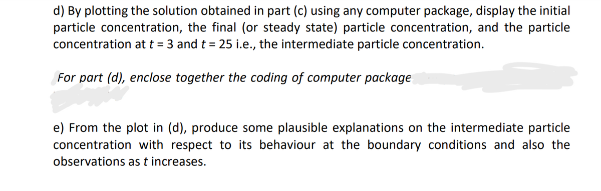 d) By plotting the solution obtained in part (c) using any computer package, display the initial
particle concentration, the final (or steady state) particle concentration, and the particle
concentration at t = 3 and t = 25 i.e., the intermediate particle concentration.
For part (d), enclose together the coding of computer package
e) From the plot in (d), produce some plausible explanations on the intermediate particle
concentration with respect to its behaviour at the boundary conditions and also the
observations as t increases.