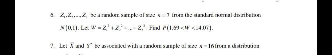 6. Z₁, Z₂,..., Z, be a random sample of size n = 7 from the standard normal distribution
N (0,1). Let W = Z2+Z₂² +...+
+Z₁2. Find P(1.69 <W <14.07).
7. Let X and S² be associated with a random sample of size n=16 from a distribution