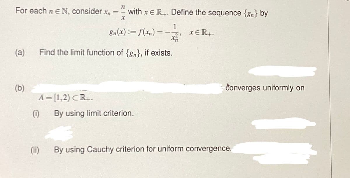 n
For each n EN, consider x = - with x ER+. Define the sequence {gn} by
X
8n(x) = f(xn) =
(a) Find the limit function of {gn}, if exists.
(b)
A = [1,2) CR+.
(1)
(ii)
1
x²
By using limit criterion.
XER+.
Converges uniformly on
By using Cauchy criterion for uniform convergence.