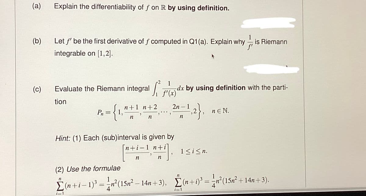 (a)
(b)
(c)
Explain the differentiability of f on R by using definition.
Let f' be the first derivative of f computed in Q1(a). Explain why is Riemann
integrable on [1,2].
1
Evaluate the Riemann integral f(x) dx by using definition with the parti-
tion
2n=1,2},
Pn
={₁,
=
n+1 n+2
n
9
n
n
Hint: (1) Each (sub)interval is given by
n+i-1 n+i
nti
"
2+1].
n
1 ≤ i ≤n.
n
(2) Use the formulae
1
Σ(n+i − 1)³ = ²n² (15n² − 14n+3), (n+i) ³ = n²(15n² +14n+3).
i=1
nEN.
i=1