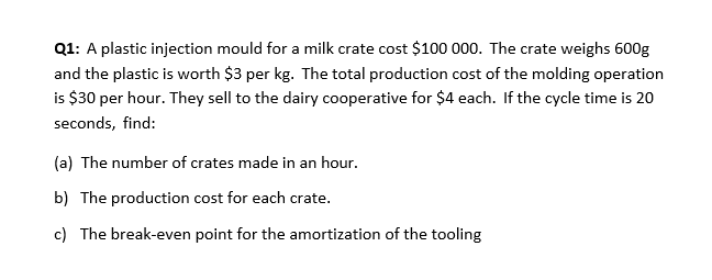 Q1: A plastic injection mould for a milk crate cost $100 000. The crate weighs 600g
and the plastic is worth $3 per kg. The total production cost of the molding operation
is $30 per hour. They sell to the dairy cooperative for $4 each. If the cycle time is 20
seconds, find:
(a) The number of crates made in an hour.
b) The production cost for each crate.
c) The break-even point for the amortization of the tooling