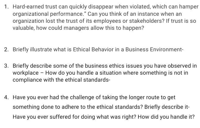 1. Hard-earned trust can quickly disappear when violated, which can hamper
organizational performance." Can you think of an instance when an
organization lost the trust of its employees or stakeholders? If trust is so
valuable, how could managers allow this to happen?
2. Briefly illustrate what is Ethical Behavior in a Business Environment-
3. Briefly describe some of the business ethics issues you have observed in
workplace - How do you handle a situation where something is not in
compliance with the ethical standards-
4. Have you ever had the challenge of taking the longer route to get
something done to adhere to the ethical standards? Briefly describe it-
Have you ever suffered for doing what was right? How did you handle it?