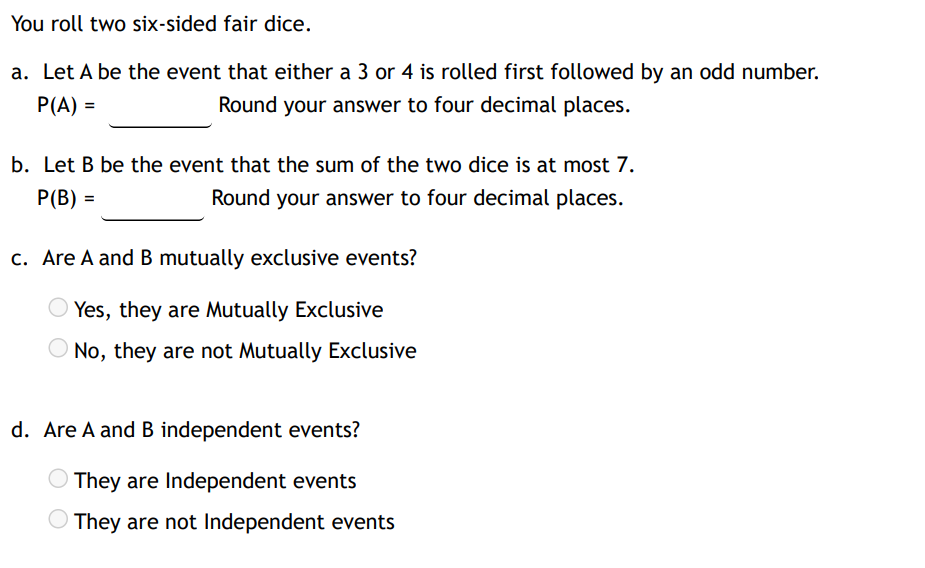 You roll two six-sided fair dice.
a. Let A be the event that either a 3 or 4 is rolled first followed by an odd number.
Round your answer to four decimal places.
P(A) =
b. Let B be the event that the sum of the two dice is at most 7.
P(B) =
Round your answer to four decimal places.
c. Are A and B mutually exclusive events?
Yes, they are Mutually Exclusive
No, they are not Mutually Exclusive
d. Are A and B independent events?
They are Independent events
They are not Independent events