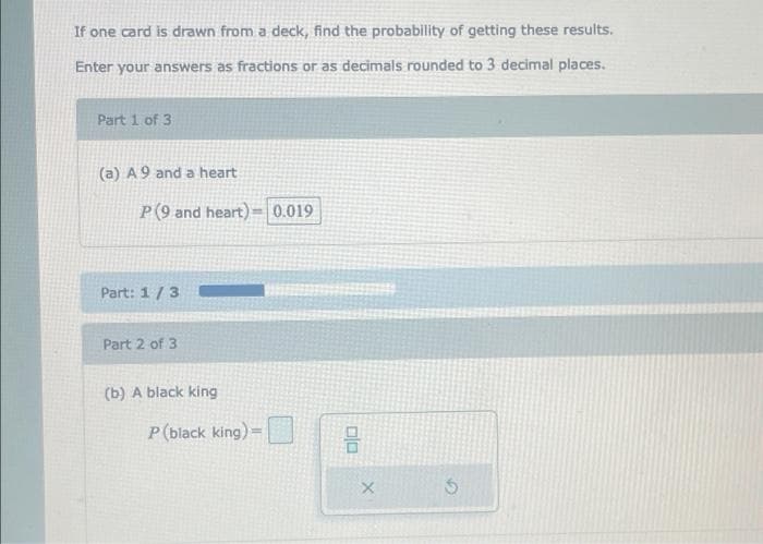 If one card is drawn from a deck, find the probability of getting these results.
Enter your answers as fractions or as decimals rounded to 3 decimal places.
Part 1 of 3
(a) A 9 and a heart
P(9 and heart)= 0.019
Part: 1/3
Part 2 of 3
(b) A black king
P (black king) =
00
X
S