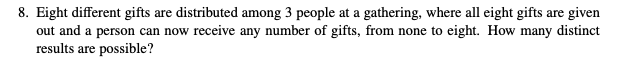 8. Eight different gifts are distributed among 3 people at a gathering, where all eight gifts are given
out and a person can now receive any number of gifts, from none to eight. How many distinct
results are possible?