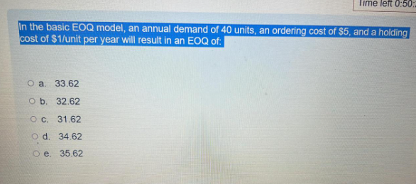 Time left 0:50:
In the basic EOQ model, an annual demand of 40 units, an ordering cost of $5, and a holding
cost of $1/unit per year will result in an EOQ of:
O a.
33.62
O b.
32.62
O c. 31.62
O d. 34.62
O e. 35.62