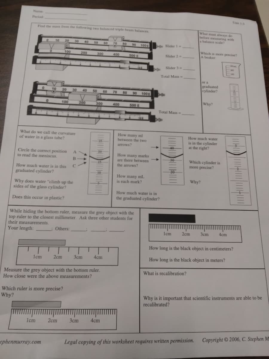 Name
Period:
Unit 13
Find the mass from the following two balanced triple-beam balances.
What must always do
before measuring with
a balance scale?
10
20
30
40
50
60
70
80
90
100g
Slider 1=
Which is more precise?
A beaker
100
200
300
500
400
Slider 2=
-200ml
105
Slider 3=
Total Mass
or a
graduated
cylinder?
10
20
30
40
50
60
70
80
100g
90
Why?
100
200
300
400
500
Total Mass =
10
What do we call the curvature
How many ml
between the two
arrows?
How much water
of water in a glass tube?
is in the cylinder
at the right?
25
40
Circle the correct position
to read the meniscus.
20
A
How many marks
are there between
the arrows?
-30
Which cylinder is
more precise?
How much water is in this
20
graduated cylinder?
How many mL
is each mark?
Why?
Why does water "climb up the
sides of the glass cylinder?
How much water is in
Does this occur in plastic?
the graduated cylinder?
While hiding the bottom ruler, measure the grey object with the
top ruler to the closest millimeter. Ask three other students for
their measurements.
Your length:
; Others:
2cm
Зст
4cm
1cm
How long is the black object in centimeters?
1cm
2cm
Зст
4cm
How long is the black object in meters?
Measure the grey object with the bottom ruler.
How close were the above measurements?
What is recalibration?
Which ruler is more precise?
Why?
Why is it important that scientific instruments are able to be
recalibrated?
1cm
2cm
Зст
4cm
ephenmurray.com
Legal copying of this worksheet requires written permission. Copyright © 2006, C. Stephen M
