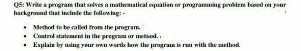 Q5: Write a program that solves a mathematical equation or programming problem based on your
background that include the following: -
• Method to be called from the program.
• Control statement in the program or metnod..
• Explain by using your own words how the program is run with the method.
