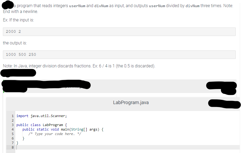 a program that reads integers userNum and divNum as input, and outputs user Num divided by divNum three times. Note:
End with a newline.
Ex: If the input is:
2000 2
the output is:
1000 500 250
Note: In Java, integer division discards fractions. Ex: 6 / 4 is 1 (the 0.5 is discarded).
1 import java.util.Scanner;
2
3 public class LabProgram {
4
5
6
7 }
8
public static void main(String[] args) {
/* Type your code here. */
}
LabProgram.java