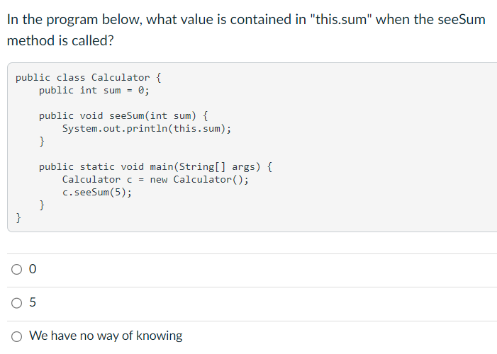 In the program below, what value is contained in "this.sum" when the seeSum
method is called?
public class Calculator {
public int sum = 0;
}
O 5
public void seeSum(int sum) {
System.out.println(this.sum);
}
public static void main(String[] args) {
Calculator c = new Calculator();
c. seeSum(5);
}
O We have no way of knowing