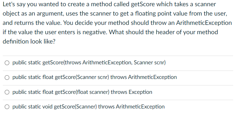 Let's say you wanted to create a method called getScore which takes a scanner
object as an argument, uses the scanner to get a floating point value from the user,
and returns the value. You decide your method should throw an Arithmetic Exception
if the value the user enters is negative. What should the header of your method
definition look like?
O public static getScore(throws ArithmeticException, Scanner scnr)
O public static float getScore(Scanner scnr) throws ArithmeticException
O public static float getScore(float scanner) throws Exception
O public static void getScore(Scanner) throws ArithmeticException