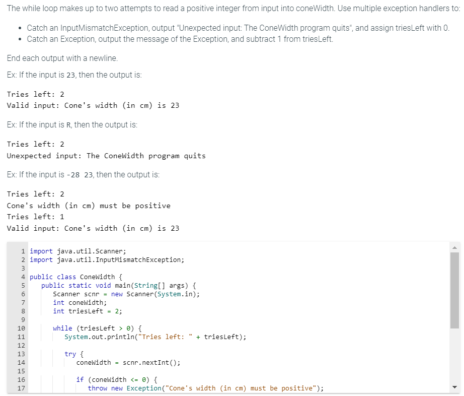 The while loop makes up to two attempts to read a positive integer from input into coneWidth. Use multiple exception handlers to:
• Catch an InputMismatchException, output "Unexpected input: The ConeWidth program quits", and assign tries Left with 0.
• Catch an Exception, output the message of the Exception, and subtract 1 from tries Left.
End each output with a newline.
Ex: If the input is 23, then the output is:
Tries left: 2
Valid input: Cone's width (in cm) is 23
Ex: If the input is R, then the output is:
Tries left: 2
Unexpected input: The ConeWidth program quits
Ex: If the input is -28 23, then the output is:
Tries left: 2
Cone's width (in cm) must be positive
Tries left: 1
Valid input: Cone's width (in cm) is 23
1 import java.util.Scanner;
2 import java.util. InputMismatchException;
INM4600 @ HNM & in n
3
4 public class ConeWidth {
5 public static void main(String[] args) {
Scanner scnr = new Scanner(System.in);
7
8
9
10
11
12
13
14
15
16
17
int coneWidth;
int triesLeft = 2;
while (triesLeft > 0) {
System.out.println("Tries left: " + triesLeft);
try {
coneWidth scnr.nextInt ();
if (coneWidth <= 0) {
throw new Exception ("Cone's width (in cm) must be positive");