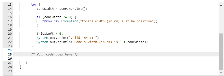 13
14
15
16
PP
17
18
19
20
21
22
23
24
25
26
27
28
29 }
NN
NNN
}
try {
coneWidth = scnr.nextInt ();
if (coneWidth <= 0) {
throw new Exception("Cone's width (in cm) must be positive");
}
tries Left = 0;
System.out.print("Valid input: ");
System.out.println("Cone's
}
/* Your code goes here */
width (in cm) is + coneWidth);