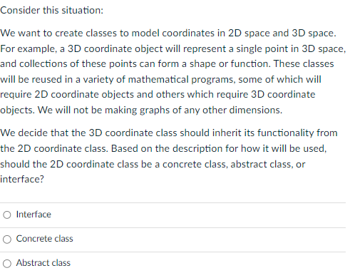 Consider this situation:
We want to create classes to model coordinates in 2D space and 3D space.
For example, a 3D coordinate object will represent a single point in 3D space,
and collections of these points can form a shape or function. These classes
will be reused in a variety of mathematical programs, some of which will
require 2D coordinate objects and others which require 3D coordinate
objects. We will not be making graphs of any other dimensions.
We decide that the 3D coordinate class should inherit its functionality from
the 2D coordinate class. Based on the description for how it will be used,
should the 2D coordinate class be a concrete class, abstract class, or
interface?
O Interface
Concrete class
O Abstract class