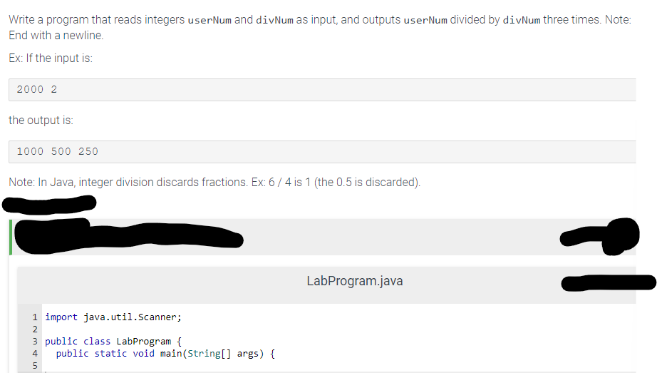 Write a program that reads integers user Num and divNum as input, and outputs user Num divided by divNum three times. Note:
End with a newline.
Ex: If the input is:
2000 2
the output is:
1000 500 250
Note: In Java, integer division discards fractions. Ex: 6/4 is 1 (the 0.5 is discarded).
1 import java.util.Scanner;
2
3 public class LabProgram {
4 public static void main(String[] args) {
5
LabProgram.java