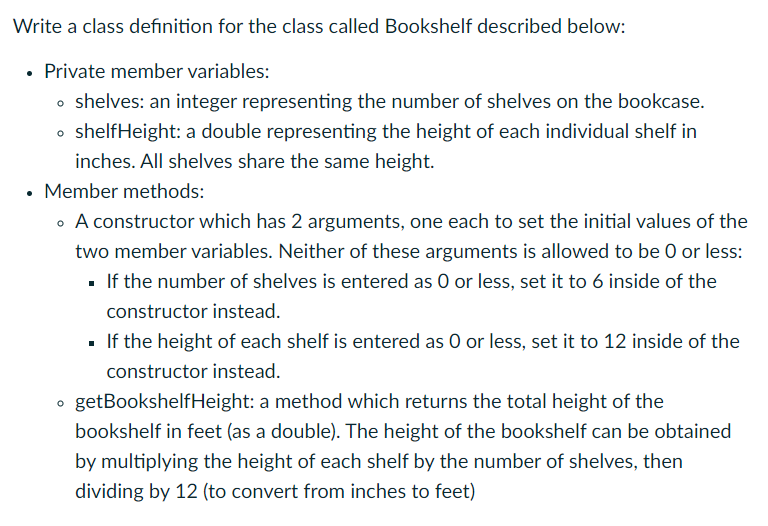 Write a class definition for the class called Bookshelf described below:
• Private member variables:
• shelves: an integer representing the number of shelves on the bookcase.
• shelfHeight: a double representing the height of each individual shelf in
inches. All shelves share the same height.
• Member methods:
• A constructor which has 2 arguments, one each to set the initial values of the
two member variables. Neither of these arguments is allowed to be 0 or less:
▪ If the number of shelves is entered as O or less, set it to 6 inside of the
constructor instead.
O
■ If the height of each shelf is entered as O or less, set it to 12 inside of the
constructor instead.
getBookshelfHeight: a method which returns the total height of the
bookshelf in feet (as a double). The height of the bookshelf can be obtained
by multiplying the height of each shelf by the number of shelves, then
dividing by 12 (to convert from inches to feet)