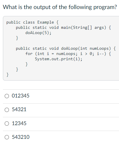 What is the output of the following program?
public class Example {
public static void main(String[] args) {
doALoop (5);
}
public static void doALoop (int numLoops) {
for (int i = numLoops; i > 0; i--) {
System.out.print(i);
}
}
}
012345
O 54321
O 12345
O 543210