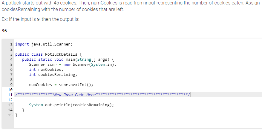 A potluck starts out with 45 cookies. Then, numCookies is read from input representing the number of cookies eaten. Assign
cookies Remaining with the number of cookies that are left.
Ex: If the input is 9, then the output is:
36
1 import java.util.Scanner;
INM4 in 600 Nm & in
2
3 public class PotluckDetails {
5
7
8
9
10
11
12
13
public static void main(String[] args) {
Scanner scnr = new Scanner(System.in);
int numCookies;
int cookiesRemaining;
numCookies = scnr.nextInt();
**New Java Code Here
14 }
15}
System.out.println(cookies Remaining);