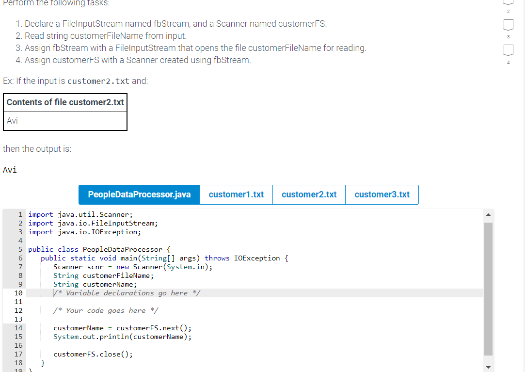 Perform the following tasks:
1. Declare a FileInputStream named fbStream, and a Scanner named customerFS.
2. Read string customerFileName from input.
3. Assign fbStream with a FilelnputStream that opens the file customerFileName for reading.
4. Assign customerFS with a Scanner created using fbStream.
Ex: If the input is customer2.txt and:
Contents of file customer2.txt
Avi
then the output is:
Avi
SEREBUAWNE
1 import java.util.Scanner;
2 import java.io. FileInputStream;
3 import java.io.IOException;
PeopleDataProcessor.java customer1.txt customer2.txt customer3.txt
5 public class PeopleDataProcessor {
public static void main(String[] args) throws IOException {
Scanner scnr = new Scanner (System.in);
17
18
3
String customerFileName;
String customerName;
/* Variable declarations go here */
/* Your code goes here */
customerName = customerFS.next();
System.out.println(customerName);
customerFS.close();