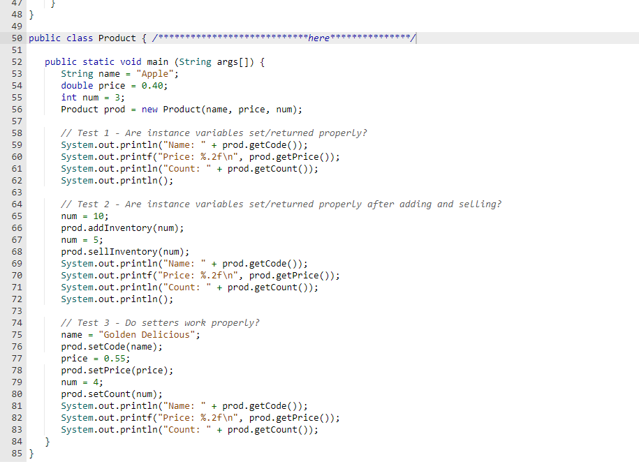 4/
48}
49
50 public class Product { /**
51
52
53
54
55
56
57
58
59
60
61
62
63
64
65
66
67
68
69
70
71
72
73
74
75
76
77
78
79
80
81
00 00 00 00 00
82
83
public static void main (String args[]) {
String name = "Apple";
double price = 0.40;
84 }
85 }
int num = 3;
Product prod = new Product (name, price, num);
// Test 1 - Are instance variables set/returned properly?
System.out.println("Name: " + prod.getCode());
System.out.printf("Price: %.2f\n", prod.getPrice());
+ prod.getCount());
System.out.println("Count:
System.out.println();
**here'
11
// Test 3 - Do setters work properly?
name = "Golden Delicious";
prod.setCode (name);
price = 0.55;
prod.setPrice(price);
num = 4;
prod.setCount (num);
// Test 2 - Are instance variables set/returned properly after adding and selling?
num = 10;
prod.addInventory (num);
num = 5;
prod.sellInventory (num);
System.out.println("Name:
+ prod.getCode());
System.out.printf("Price: %.2f\n", prod.getPrice());
System.out.println("Count: + prod.getCount());
System.out.println();
System.out.println("Name:
+ prod.getCode());
System.out.printf("Price:
%.2f\n", prod.getPrice());
System.out.println("Count: + prod.getCount());
11
*/
*****