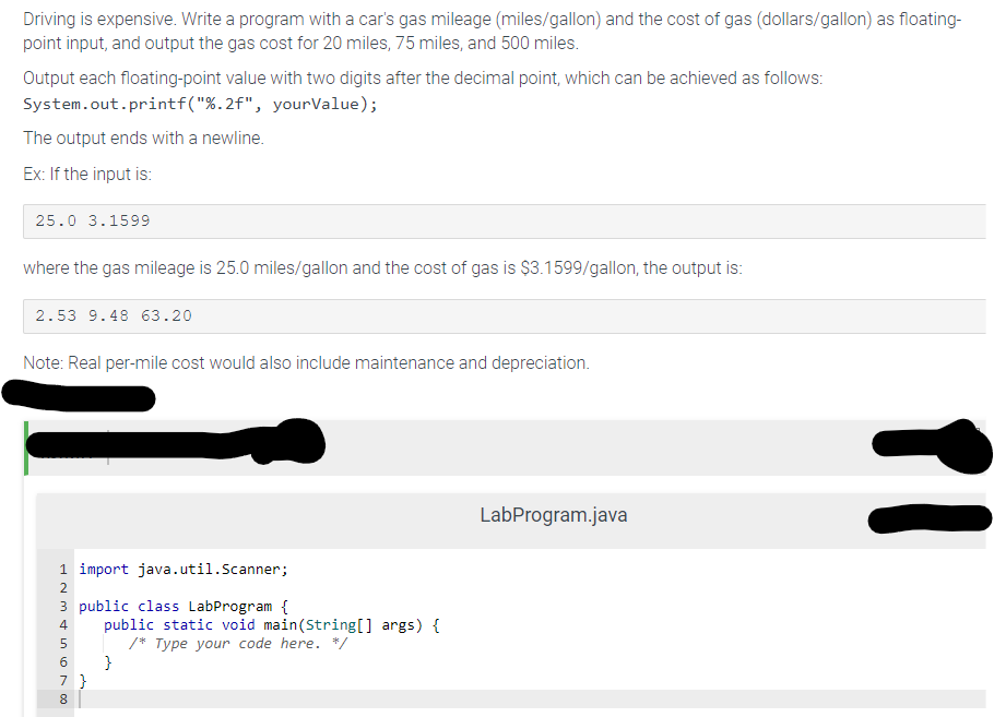 Driving is expensive. Write a program with a car's gas mileage (miles/gallon) and the cost of gas (dollars/gallon) as floating-
point input, and output the gas cost for 20 miles, 75 miles, and 500 miles.
Output each floating-point value with two digits after the decimal point, which can be achieved as follows:
System.out.printf("%.2f", yourValue);
The output ends with a newline.
Ex: If the input is:
25.0 3.1599
where the gas mileage is 25.0 miles/gallon and the cost of gas is $3.1599/gallon, the output is:
2.53 9.48 63.20
Note: Real per-mile cost would also include maintenance and depreciation.
1 import java.util.Scanner;
2
3 public class LabProgram {
4
5
6
7 }
8
public static void main(String[] args) {
/* Type your code here. */
}
LabProgram.java