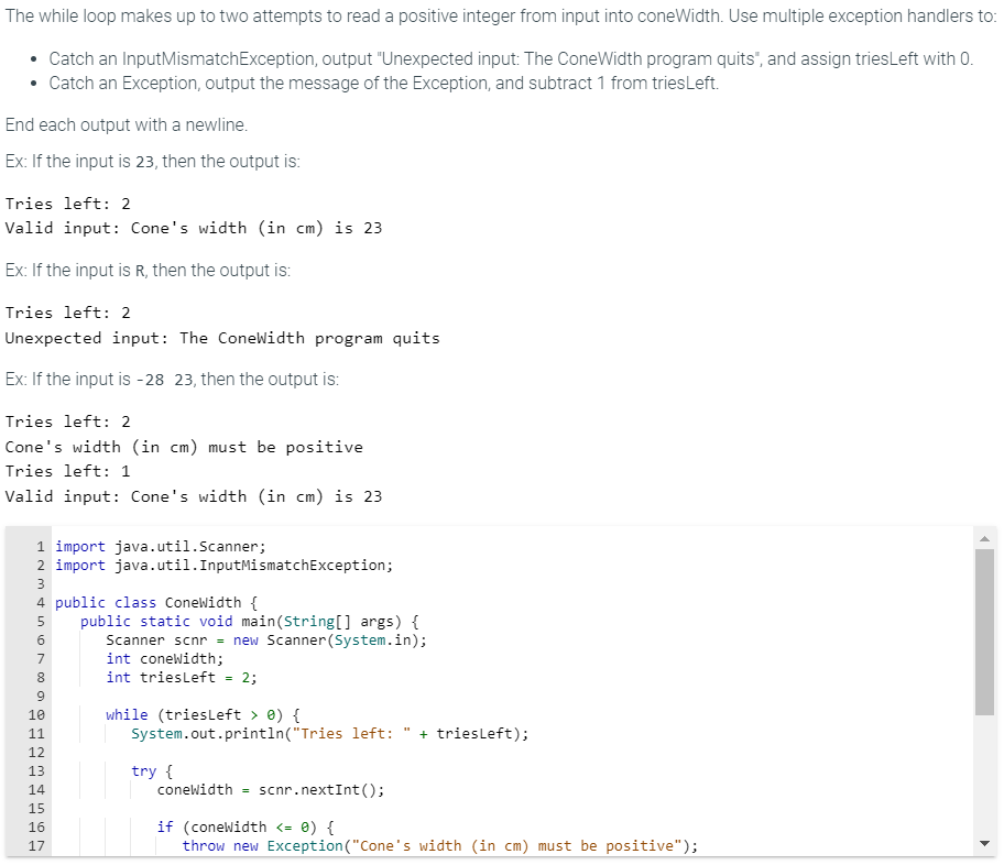 The while loop makes up to two attempts to read a positive integer from input into coneWidth. Use multiple exception handlers to:
Catch an InputMismatchException, output "Unexpected input: The ConeWidth program quits", and assign triesLeft with 0.
• Catch an Exception, output the message of the Exception, and subtract 1 from tries Left.
End each output with a newline.
Ex: If the input is 23, then the output is:
Tries left: 2
Valid input: Cone's width (in cm) is 23
Ex: If the input is R, then the output is:
Tries left: 2
Unexpected input: The ConeWidth program quits
Ex: If the input is -28 23, then the output is:
Tries left: 2
Cone's width (in cm) must be positive
Tries left: 1
Valid input: Cone's width (in cm) is 23
1 import java.util.Scanner;
2 import java.util. InputMismatchException;
SASA WNTO 60 00 SAWNA
3
4 public class ConeWidth {
5
6
7
8
9
10
11
12
13
14
15
16
17
public static void main(String[] args) {
Scanner scnr = new Scanner(System.in);
int coneWidth;
int triesLeft = 2;
while (triesLeft > 0) {
System.out.println("Tries left: + triesLeft);
try {
coneWidth = scnr.nextInt ();
if (coneWidth <= 0) {
throw new Exception("Cone's width (in cm) must be positive");