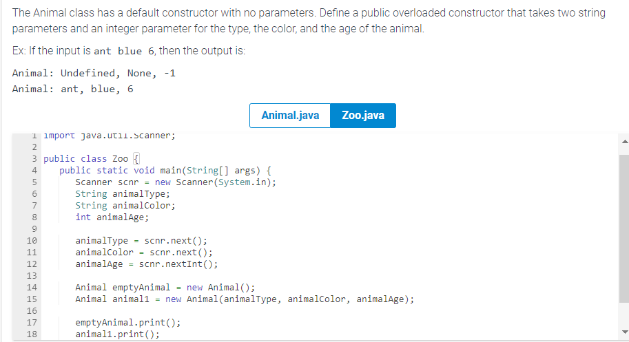 The Animal class has a default constructor with no parameters. Define a public overloaded constructor that takes two string
parameters and an integer parameter for the type, the color, and the age of the animal.
Ex: If the input is ant blue 6, then the output is:
Animal: Undefined, None, -1
Animal: ant, blue, 6
1 import java.util.Scanner;
3 public class Zoo {
495AWNE
2
6
7
8
9
10
11
12
13
14
15
16
17
18
public static void main(String[] args) {
Scanner scnr = new Scanner(System.in);
String animalType;
String animalColor;
int animalAge;
animalType = scnr.next();
animalColor
scnr.next();
animalAge = scnr.nextInt ();
=
Animal.java
emptyAnimal.print();
animal1.print();
Zoo.java
Animal emptyAnimal = new Animal();
Animal animal1 = new Animal (animalType, animalColor, animalAge);