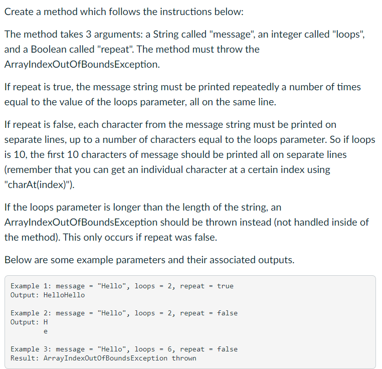 Create a method which follows the instructions below:
The method takes 3 arguments: a String called "message", an integer called "loops",
and a Boolean called "repeat". The method must throw the
ArrayIndexOutOfBounds Exception.
If repeat is true, the message string must be printed repeatedly a number of times
equal to the value of the loops parameter, all on the same line.
If repeat is false, each character from the message string must be printed on
separate lines, up to a number of characters equal to the loops parameter. So if loops
is 10, the first 10 characters of message should be printed all on separate lines
(remember that you can get an individual character at a certain index using
"charAt(index)").
If the loops parameter is longer than the length of the string, an
ArrayIndexOutOfBounds Exception should be thrown instead (not handled inside of
the method). This only occurs if repeat was false.
Below are some example parameters and their associated outputs.
Example 1: message = "Hello", loops 2, repeat = true
Output: HelloHello
Example 2: message
Output: H
e
=
"Hello", loops
=
=
2, repeat
Example 3: message "Hello", loops = 6, repeat
Result: ArrayIndexOutOfBounds Exception thrown
= false
=
false