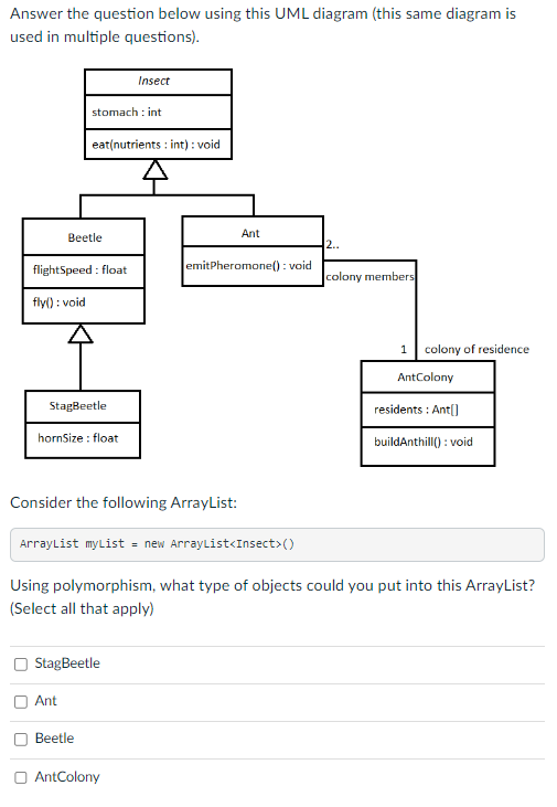 Answer the question below using this UML diagram (this same diagram is
used in multiple questions).
stomach: int
Beetle
flightSpeed: float
fly(): void
eat(nutrients: int) : void
StagBeetle
hornSize : float
Ant
StagBeetle
Beetle
Insect
AntColony
Ant
emitPheromone():void
2..
Consider the following ArrayList:
ArrayList myList = new ArrayList<Insect>()
Using polymorphism, what type of objects could you put into this ArrayList?
(Select all that apply)
colony members
1 colony of residence
AntColony
residents: Ant[]
buildAnthill(): void